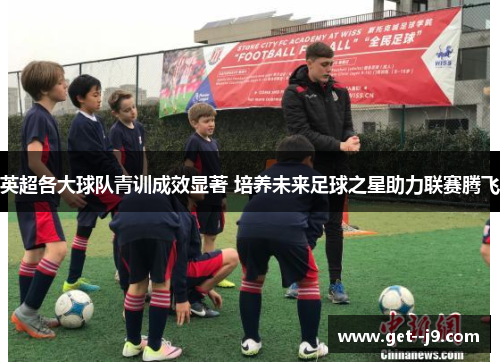 英超各大球队青训成效显著 培养未来足球之星助力联赛腾飞 英超各大球队青训成效显著 培养未来足球之星助力联赛腾飞