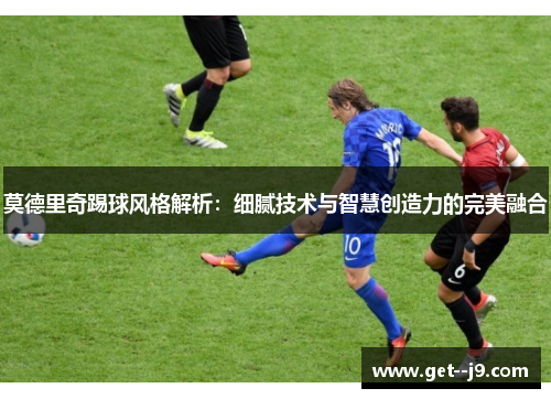 莫德里奇踢球风格解析：细腻技术与智慧创造力的完美融合