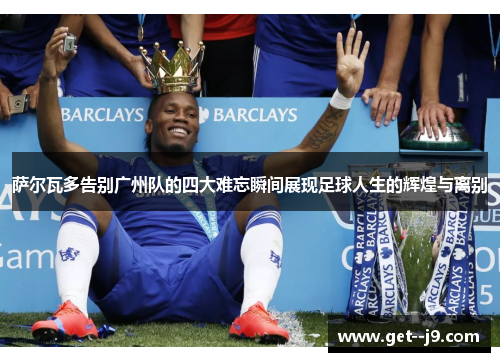 萨尔瓦多告别广州队的四大难忘瞬间展现足球人生的辉煌与离别