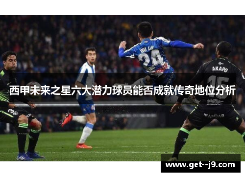 西甲未来之星六大潜力球员能否成就传奇地位分析