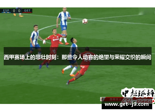 西甲赛场上的悲壮时刻：那些令人动容的绝望与荣耀交织的瞬间