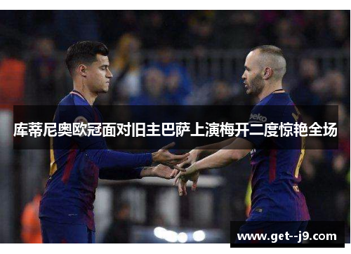 库蒂尼奥欧冠面对旧主巴萨上演梅开二度惊艳全场 库蒂尼奥欧冠面对旧主巴萨上演梅开二度惊艳全场