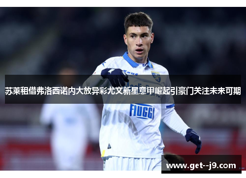 苏莱租借弗洛西诺内大放异彩尤文新星意甲崛起引豪门关注未来可期