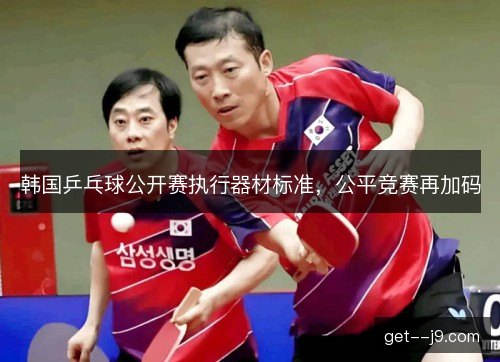 韩国乒乓球公开赛执行器材标准,公平竞赛再加码 韩国乒乓球公开赛执行器材标准,公平竞赛再加码