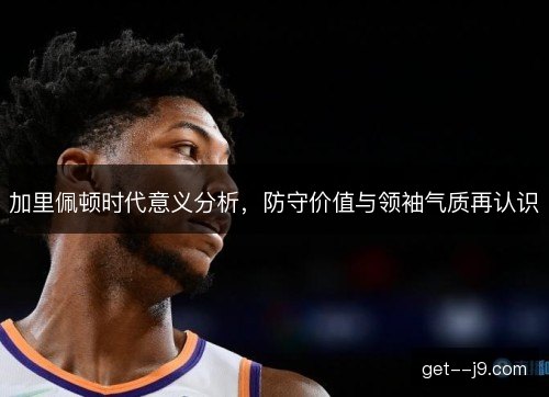 加里佩顿时代意义分析，防守价值与领袖气质再认识